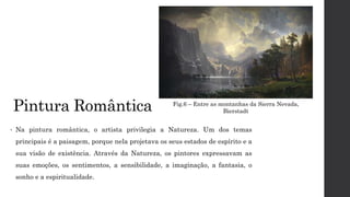Pintura Romântica
• Na pintura romântica, o artista privilegia a Natureza. Um dos temas
principais é a paisagem, porque nela projetava os seus estados de espírito e a
sua visão de existência. Através da Natureza, os pintores expressavam as
suas emoções, os sentimentos, a sensibilidade, a imaginação, a fantasia, o
sonho e a espiritualidade.
Fig.6 – Entre as montanhas da Sierra Nevada,
Bierstadt
 
