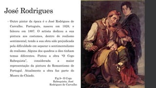 José Rodrigues
• Outro pintor da época é o José Rodrigues de
Carvalho. Português, nasceu em 1828, e
faleceu em 1887. O artista dedicou a sua
pintura aos costumes, dentro do realismo
sentimental, tendo a sua obra sido prejudicada
pela dificuldade em separar o sentimentalismo
do realismo. Alguns dos quadros a óleo tinham
temas diferentes. Pintou a obra “O Cego
Rabequista”, considerada a maior
representação da pintura do Romantismo de
Portugal. Atualmente a obra faz parte do
Museu do Chiado.
Fig.9– O Cego
Rabequista, José
Rodrigues de Carvalho
 