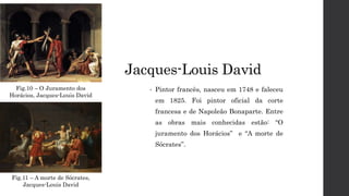 Jacques-Louis David
• Pintor francês, nasceu em 1748 e faleceu
em 1825. Foi pintor oficial da corte
francesa e de Napoleão Bonaparte. Entre
as obras mais conhecidas estão: “O
juramento dos Horácios” e “A morte de
Sócrates”.
Fig.10 – O Juramento dos
Horácios, Jacques-Louis David
Fig.11 – A morte de Sócrates,
Jacques-Louis David
 