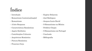 Índice
• Introdução
• Romantismo (contextualização)
• Romantismo
• A Arte Burguesa
• Características Românticas
• Aspeto Estilístico
• Contribuições Culturais
• Arquitetura Romântica
• Pintura Romântica
• Francisco Goya
• Eugène Delacroix
• José Rodrigues
• Jacques-Louis David
• O Romantismo na Música
• Frédéric Chopin
• O Romantismo em Portugal
• Conclusão
• Bibliografia
 