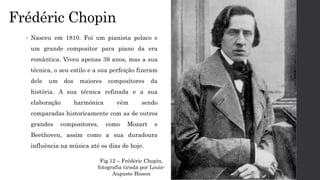 Frédéric Chopin
• Nasceu em 1810. Foi um pianista polaco e
um grande compositor para piano da era
romântica. Viveu apenas 39 anos, mas a sua
técnica, o seu estilo e a sua perfeição fizeram
dele um dos maiores compositores da
história. A sua técnica refinada e a sua
elaboração harmónica vêm sendo
comparadas historicamente com as de outros
grandes compositores, como Mozart e
Beethoven, assim como a sua duradoura
influência na música até os dias de hoje.
Fig.12 – Frédéric Chopin,
fotografia tirada por Louis-
Auguste Bisson
 