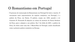 O Romantismo em Portugal
• O processo de instauração do Romantismo em Portugal foi lento e incerto. O
movimento mais representativo do espírito romântico, em Portugal, é o
palácio da Pena, em Sintra. O palácio, surgiu em 1839, quando o rei
Consorte D. Fernando II adquiriu as ruínas do mosteiro de Nossa Senhora
da Pena, para o adaptar a um palácio. Em 7 de Julho de 2007, o palácio da
Pena, foi eleito como uma das 7 Maravilhas de Portugal, sendo classificado
como o primeiro palácio romântico na Europa.
 