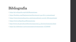 Bibliografia
• https://pt.wikipedia.org/wiki/Romantismo
• https://beduka.com/blog/materias/literatura/o-que-foi-o-romantismo/
• https://www.historiadasartes.com/nomundo/arte-seculo-19/romantismo/
• https://www.infopedia.pt/$romantismo
• http://www.citi.pt/cultura/literatura/poesia/j_g_ferreira/romantis.html
• https://pt.slideshare.net/susanasimoes/romantismo-47259395
 