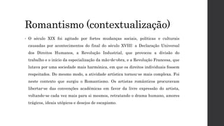 Romantismo (contextualização)
• O século XIX foi agitado por fortes mudanças sociais, políticas e culturais
causadas por acontecimentos do final do século XVIII: a Declaração Universal
dos Direitos Humanos, a Revolução Industrial, que provocou a divisão do
trabalho e o início da especialização da mão-de-obra, e a Revolução Francesa, que
lutava por uma sociedade mais harmónica, em que os direitos individuais fossem
respeitados. Do mesmo modo, a atividade artística tornou-se mais complexa. Foi
neste contexto que surgiu o Romantismo. Os artistas românticos procuravam
libertar-se das convenções académicas em favor da livre expressão do artista,
voltando-se cada vez mais para si mesmos, retratando o drama humano, amores
trágicos, ideais utópicos e desejos de escapismo.
 