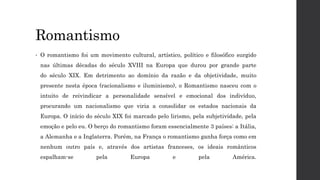 Romantismo
• O romantismo foi um movimento cultural, artístico, político e filosófico surgido
nas últimas décadas do século XVIII na Europa que durou por grande parte
do século XIX. Em detrimento ao domínio da razão e da objetividade, muito
presente nesta época (racionalismo e iluminismo), o Romantismo nasceu com o
intuito de reivindicar a personalidade sensível e emocional dos indivíduo,
procurando um nacionalismo que viria a consolidar os estados nacionais da
Europa. O início do século XIX foi marcado pelo lirismo, pela subjetividade, pela
emoção e pelo eu. O berço do romantismo foram essencialmente 3 países: a Itália,
a Alemanha e a Inglaterra. Porém, na França o romantismo ganha força como em
nenhum outro país e, através dos artistas franceses, os ideais românticos
espalham-se pela Europa e pela América.
 