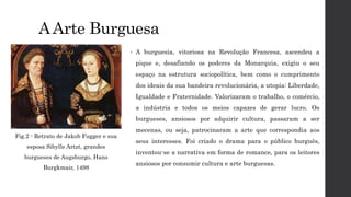 AArte Burguesa
• A burguesia, vitoriosa na Revolução Francesa, ascendeu a
pique e, desafiando os poderes da Monarquia, exigiu o seu
espaço na estrutura sociopolítica, bem como o cumprimento
dos ideais da sua bandeira revolucionária, a utopia: Liberdade,
Igualdade e Fraternidade. Valorizaram o trabalho, o comércio,
a indústria e todos os meios capazes de gerar lucro. Os
burgueses, ansiosos por adquirir cultura, passaram a ser
mecenas, ou seja, patrocinaram a arte que correspondia aos
seus interesses. Foi criado o drama para o público burguês,
inventou-se a narrativa em forma de romance, para os leitores
ansiosos por consumir cultura e arte burguesas.
Fig.2 - Retrato de Jakob Fugger e sua
esposa Sibylle Artzt, grandes
burgueses de Augsburgo, Hans
Burgkmair, 1498
 