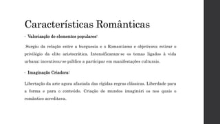 Características Românticas
• Valorização de elementos populares:
Surgiu da relação entre a burguesia e o Romantismo e objetivava retirar o
privilégio da elite aristocrática. Intensificaram-se os temas ligados à vida
urbana; incentivou-se público a participar em manifestações culturais.
• Imaginação Criadora:
Libertação da arte agora afastada das rígidas regras clássicas. Liberdade para
a forma e para o conteúdo. Criação de mundos imaginári os nos quais o
romântico acreditava.
 