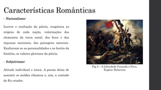 Características Românticas
• Nacionalismo:
Louvor e exaltação da pátria, resgatava as
origens de cada nação, valorizações dos
elementos da terra natal, dos bens e das
riquezas nacionais, das paisagens naturais.
Exaltavam-se as personalidades e os heróis da
história, os valores gloriosos da pátria.
• Subjetivismo:
Atitude individual e única. A poesia deixa de
assumir os moldes clássicos e, sim, a vontade
do Eu criador.
Fig.3 – A Liberdade Guiando o Povo,
Eugène Delacroix
 
