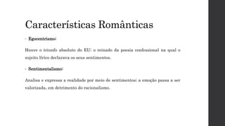 Características Românticas
• Egocentrismo:
Houve o triunfo absoluto do EU; o reinado da poesia confessional na qual o
sujeito lírico declarava os seus sentimentos.
• Sentimentalismo:
Analisa e expressa a realidade por meio de sentimentos; a emoção passa a ser
valorizada, em detrimento do racionalismo.
 