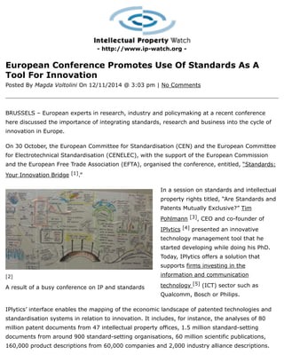 [2]
A result of a busy conference on IP and standards
- http://www.ip-watch.org -
European Conference Promotes Use Of Standards As A
Tool For Innovation
Posted By Magda Voltolini On 12/11/2014 @ 3:03 pm | No Comments
BRUSSELS – European experts in research, industry and policymaking at a recent conference
here discussed the importance of integrating standards, research and business into the cycle of
innovation in Europe.
On 30 October, the European Committee for Standardisation (CEN) and the European Committee
for Electrotechnical Standardisation (CENELEC), with the support of the European Commission
and the European Free Trade Association (EFTA), organised the conference, entitled, “Standards:
Your Innovation Bridge [1].”
In a session on standards and intellectual
property rights titled, “Are Standards and
Patents Mutually Exclusive?” Tim
Pohlmann [3], CEO and co-founder of
IPlytics [4] presented an innovative
technology management tool that he
started developing while doing his PhD.
Today, IPlytics offers a solution that
supports firms investing in the
information and communication
technology [5] (ICT) sector such as
Qualcomm, Bosch or Philips.
IPlytics’ interface enables the mapping of the economic landscape of patented technologies and
standardisation systems in relation to innovation. It includes, for instance, the analyses of 80
million patent documents from 47 intellectual property offices, 1.5 million standard-setting
documents from around 900 standard-setting organisations, 60 million scientific publications,
160,000 product descriptions from 60,000 companies and 2,000 industry alliance descriptions.
 