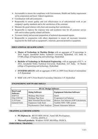  Accountable to ensure the compliance with Environment, Health and Safety requirement
set by corporation and local / federal regulations.
 Coordination with sub-contractors.
 Responsible to ensure quality and cost effectiveness in of subcontracted work as per
company's quality standards and to the satisfaction of the customer.
 Maintain the good relation with client and ensuring their satisfactions.
 Responsible to improve the response time and resolution time for all customer service
calls and to reduce quality related call backs.
 To ensure timely and accurate preparation of technical documented reports.
 Responsible in conjunction with others department to ensure all necessary resources
required for the field such as equipment's, materials, personal protective equipment.
 Master of Technology in Machine Design with an aggregate of 76 percentage in
2015 August, Jawaharlal Nehru Technical University Hyderabad, A.P, India At
CVSR college of Engineering and technology, Hyderabad.
 Bachelor of Technology in Mechanical Engineering with an aggregate of 62 % in
2013, Jawaharlal Nehru Technical University Hyderabad, A.P, India, At Shadan
college of Engineering and technology, Hyderabad.
 INTERMEADIATE with an aggregate of 88% in 2009 From Board of intermediate
A P, Hyderabad.
 S.S.C with a 80 % From Board of secondary Education A P, Hyderabad.
HVAC Design Software
Heat Load
Software
Sizing Software Equipment Selection Software
HAP 4.6 McQuay Duct Sizer Zamil
Elite CHVAC McQuay Pipe Sizer Evaporator Coil Selector
E-20 Form Beta Terminal Device Sizer Blower/ Fan Selector (ESP Calculation)
General Form Expansion Tank Sizer Toshiba VRV/ VRF system
Psychometric Chart Analyser Sound Attenuator Selector
 PG Diploma in: REVIT MEP, HVAC, AutoCAD, Pro-Engineer,
CATIA, ANSYS, C.
 Microsoft products: Windows 10/XP, MS-Office. PGDCA.
3 of 4
EDUCATIONAL QUALIFICATION
ENGINEERING SOFTWARE SKILLS
TRAINING & CERTIFICATIONS
INDUSTRIAL TRAINING
 