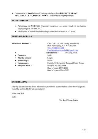  Completed a 15 days Industrial Training satisfactorily at BHARATH HEAVY
ELECTRICAL LTD, HYDERABAD, in Gas turbine testing Department.
 Participated in NCRTME (National conference on resent trends in mechanical
engineering) on 18th
Oct 2012.
 Participated in technical quiz in college events and awarded as 2nd
place
Permanent Address: - H.No:-5-8-119, SRN colony Kamareddy
Dist: Kamareddy, T.S, PIN:-503111
Tel:-+918801114380
Email-syednawazpasha91@gmail.com
• Date of Birth: - 18th
June, 1991.
• Gender: - Male.
• Marital Status: - Single.
• Nationality: - Indian.
• Languages: - English, Urdu (Mother Tongue),Hindi, Telugu
• Passport detail :- Passport No:-J1221438
Date of issue:-27/09/2010
Date of expire:-27/09/2020
I hereby declare that the above information provided is true to the best of my knowledge and
I shall be responsible for any discrepancy.
Place: - DOHA
Date: -
Mr. Syed Nawaz Pasha
4 of 4
ACHIEVEMENTS
PERSONAL DETAILS
UNDERTAKING
 