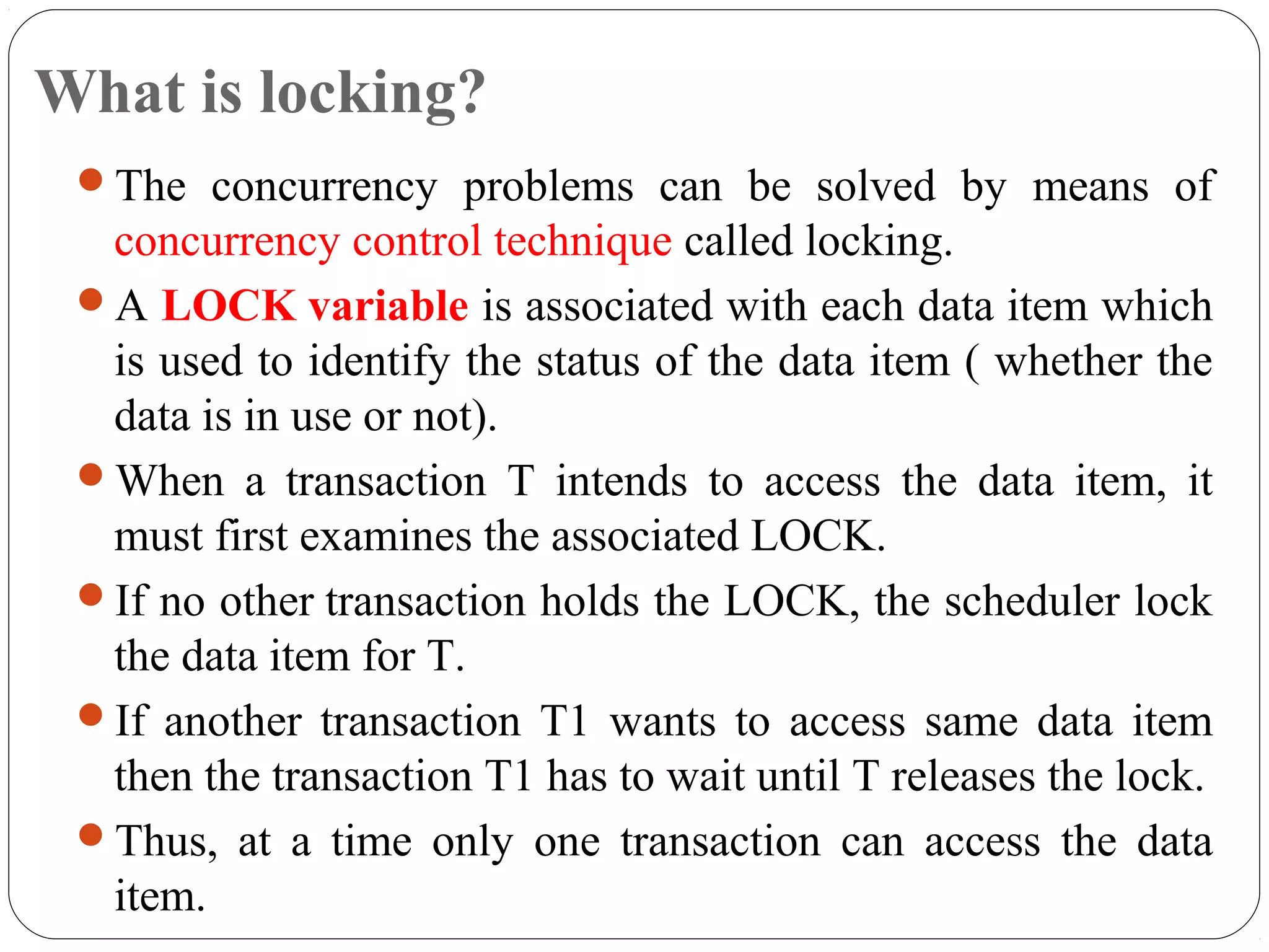 What is locking?
The concurrency problems can be solved by means of
concurrency control technique called locking.
A LOCK variable is associated with each data item which
is used to identify the status of the data item ( whether the
data is in use or not).
When a transaction T intends to access the data item, it
must first examines the associated LOCK.
If no other transaction holds the LOCK, the scheduler lock
the data item for T.
If another transaction T1 wants to access same data item
then the transaction T1 has to wait until T releases the lock.
Thus, at a time only one transaction can access the data
item.
 