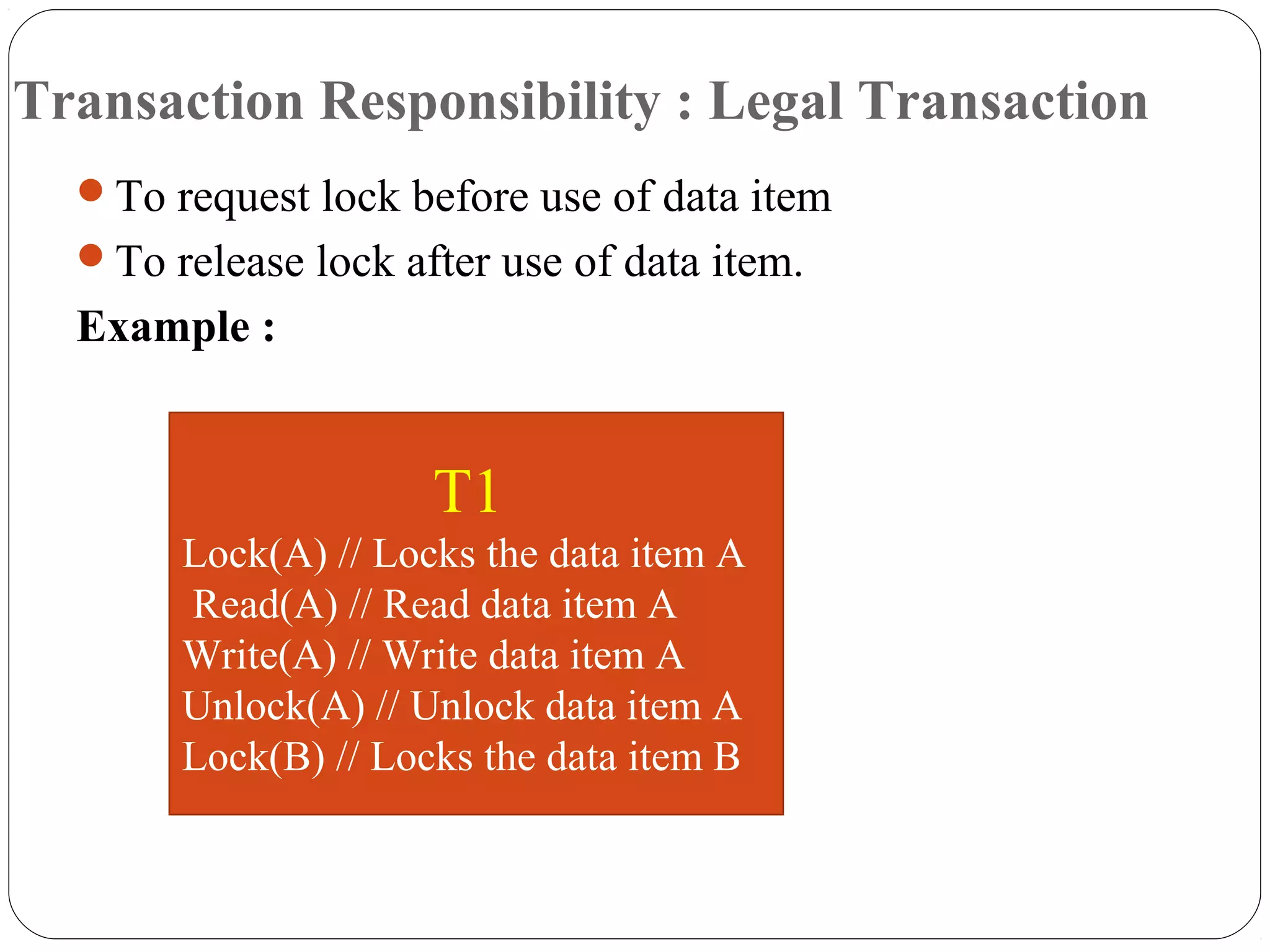 Transaction Responsibility : Legal Transaction
To request lock before use of data item
To release lock after use of data item.
Example :
T1
Lock(A) // Locks the data item A
Read(A) // Read data item A
Write(A) // Write data item A
Unlock(A) // Unlock data item A
Lock(B) // Locks the data item B
 