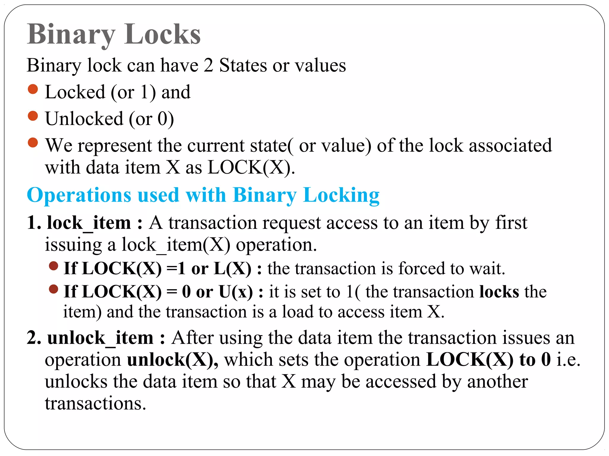 Binary Locks
Binary lock can have 2 States or values
Locked (or 1) and
Unlocked (or 0)
We represent the current state( or value) of the lock associated
with data item X as LOCK(X).
Operations used with Binary Locking
1. lock_item : A transaction request access to an item by first
issuing a lock_item(X) operation.
If LOCK(X) =1 or L(X) : the transaction is forced to wait.
If LOCK(X) = 0 or U(x) : it is set to 1( the transaction locks the
item) and the transaction is a load to access item X.
2. unlock_item : After using the data item the transaction issues an
operation unlock(X), which sets the operation LOCK(X) to 0 i.e.
unlocks the data item so that X may be accessed by another
transactions.
 