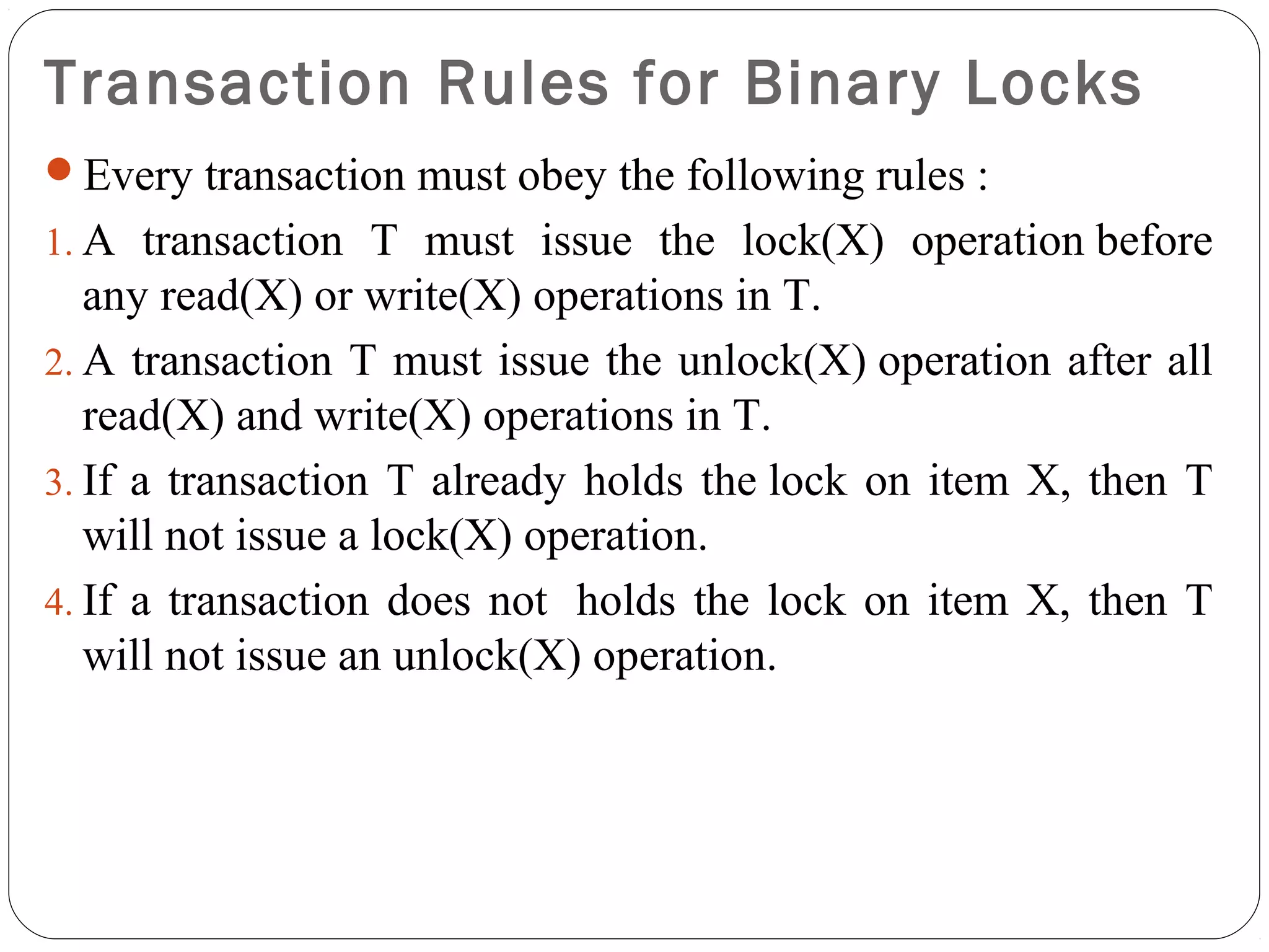 Transaction Rules for Binary Locks
Every transaction must obey the following rules :
1. A transaction T must issue the lock(X) operation before
any read(X) or write(X) operations in T.
2. A transaction T must issue the unlock(X) operation after all
read(X) and write(X) operations in T.
3. If a transaction T already holds the lock on item X, then T
will not issue a lock(X) operation.
4. If a transaction does not holds the lock on item X, then T
will not issue an unlock(X) operation.
 
