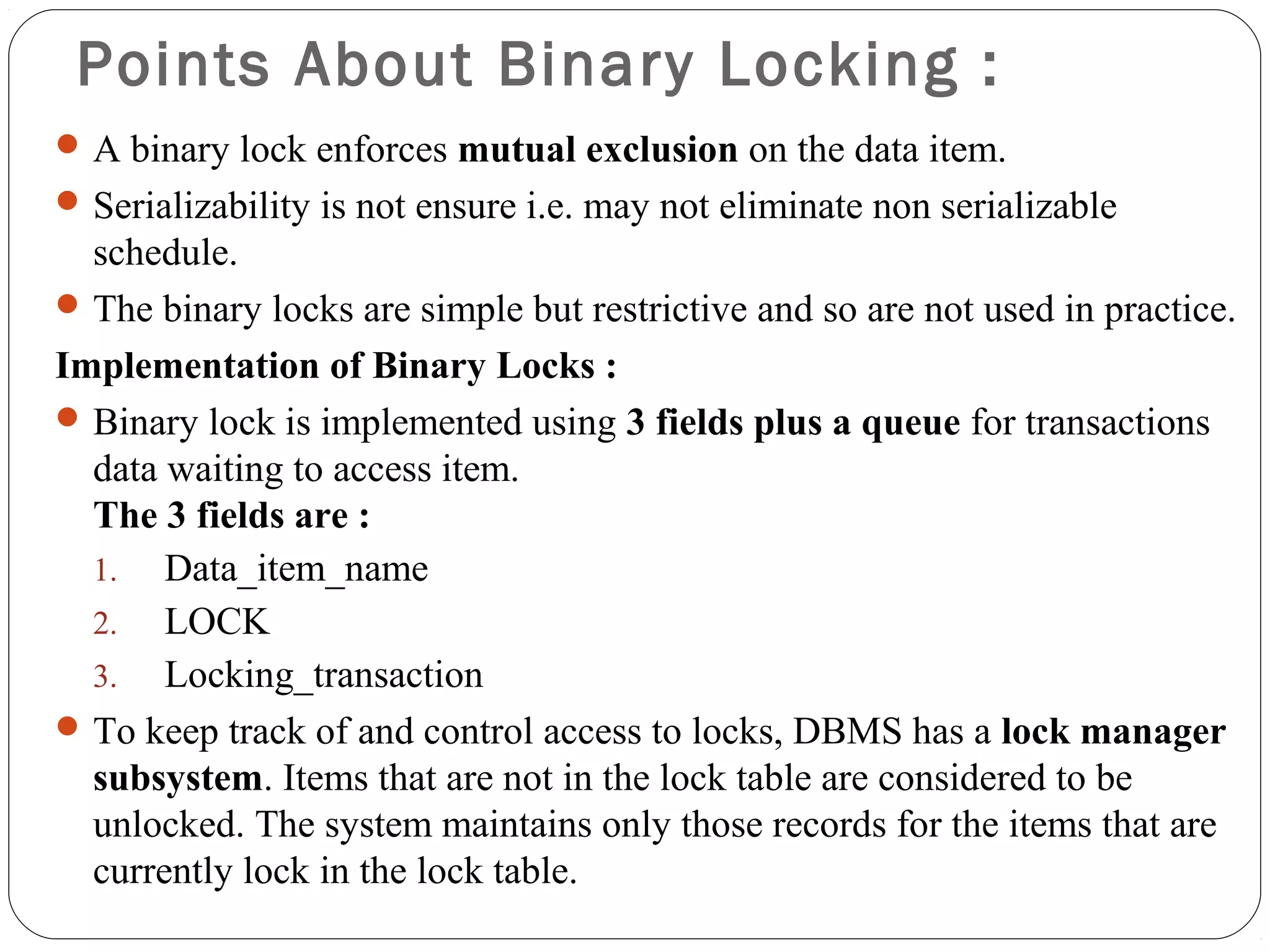 Points About Binary Locking :
A binary lock enforces mutual exclusion on the data item.
Serializability is not ensure i.e. may not eliminate non serializable
schedule.
The binary locks are simple but restrictive and so are not used in practice.
Implementation of Binary Locks :
Binary lock is implemented using 3 fields plus a queue for transactions
data waiting to access item.
The 3 fields are :
1. Data_item_name
2. LOCK
3. Locking_transaction
To keep track of and control access to locks, DBMS has a lock manager
subsystem. Items that are not in the lock table are considered to be
unlocked. The system maintains only those records for the items that are
currently lock in the lock table.
 
