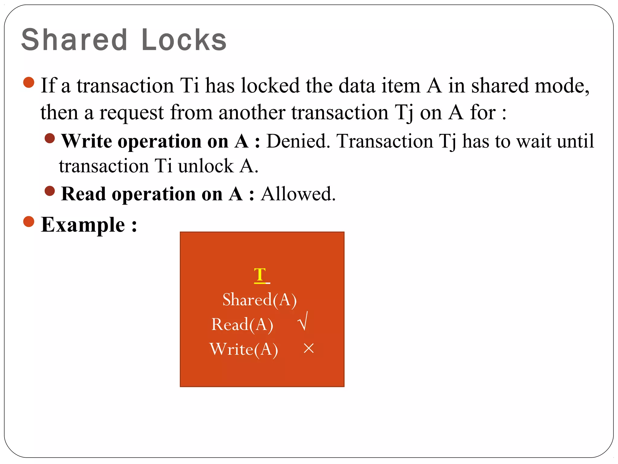 Shared Locks
If a transaction Ti has locked the data item A in shared mode,
then a request from another transaction Tj on A for :
Write operation on A : Denied. Transaction Tj has to wait until
transaction Ti unlock A.
Read operation on A : Allowed.
Example :
T
Shared(A)
Read(A) √
Write(A) ×
 