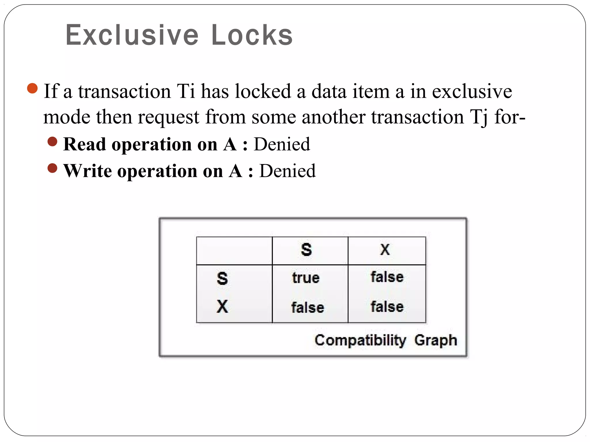 Exclusive Locks
If a transaction Ti has locked a data item a in exclusive
mode then request from some another transaction Tj for-
Read operation on A : Denied
Write operation on A : Denied
 