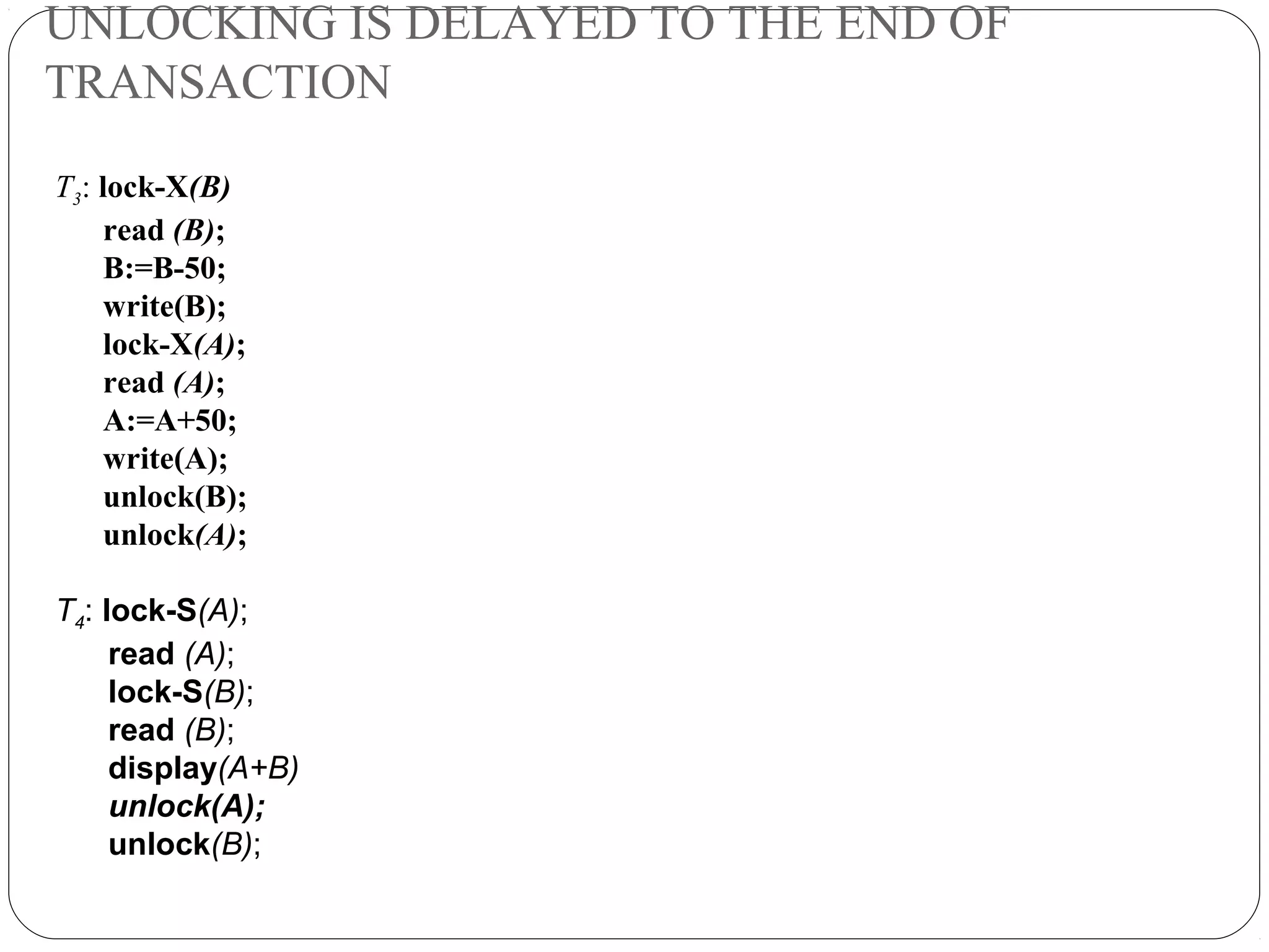 UNLOCKING IS DELAYED TO THE END OF
TRANSACTION
T3: lock-X(B)
read (B);
B:=B-50;
write(B);
lock-X(A);
read (A);
A:=A+50;
write(A);
unlock(B);
unlock(A);
T4: lock-S(A);
read (A);
lock-S(B);
read (B);
display(A+B)
unlock(A);
unlock(B);
 