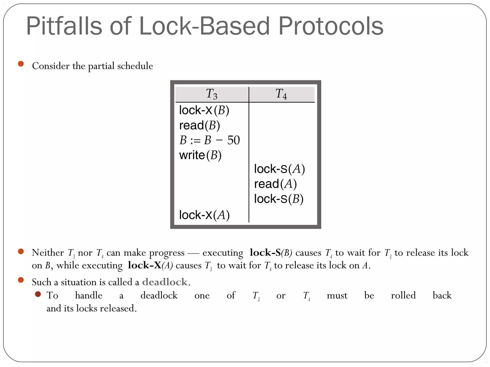 Pitfalls of Lock-Based Protocols
 Consider the partial schedule
 Neither T3 nor T4 can make progress — executing lock-S(B) causes T4 to wait for T3 to release its lock
on B, while executing lock-X(A) causes T3 to wait for T4 to release its lock on A.
 Such a situation is called a deadlock.
 To handle a deadlock one of T3 or T4 must be rolled back
and its locks released.
 
