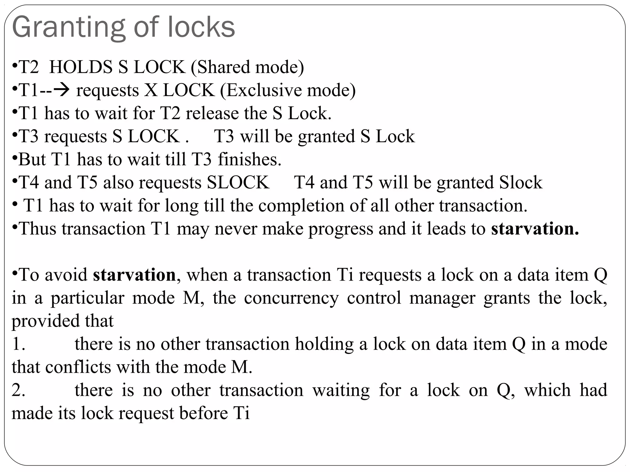 Granting of locks
•T2 HOLDS S LOCK (Shared mode)
•T1-- requests X LOCK (Exclusive mode)
•T1 has to wait for T2 release the S Lock.
•T3 requests S LOCK . T3 will be granted S Lock
•But T1 has to wait till T3 finishes.
•T4 and T5 also requests SLOCK T4 and T5 will be granted Slock
• T1 has to wait for long till the completion of all other transaction.
•Thus transaction T1 may never make progress and it leads to starvation.
•To avoid starvation, when a transaction Ti requests a lock on a data item Q
in a particular mode M, the concurrency control manager grants the lock,
provided that
1. there is no other transaction holding a lock on data item Q in a mode
that conflicts with the mode M.
2. there is no other transaction waiting for a lock on Q, which had
made its lock request before Ti
 