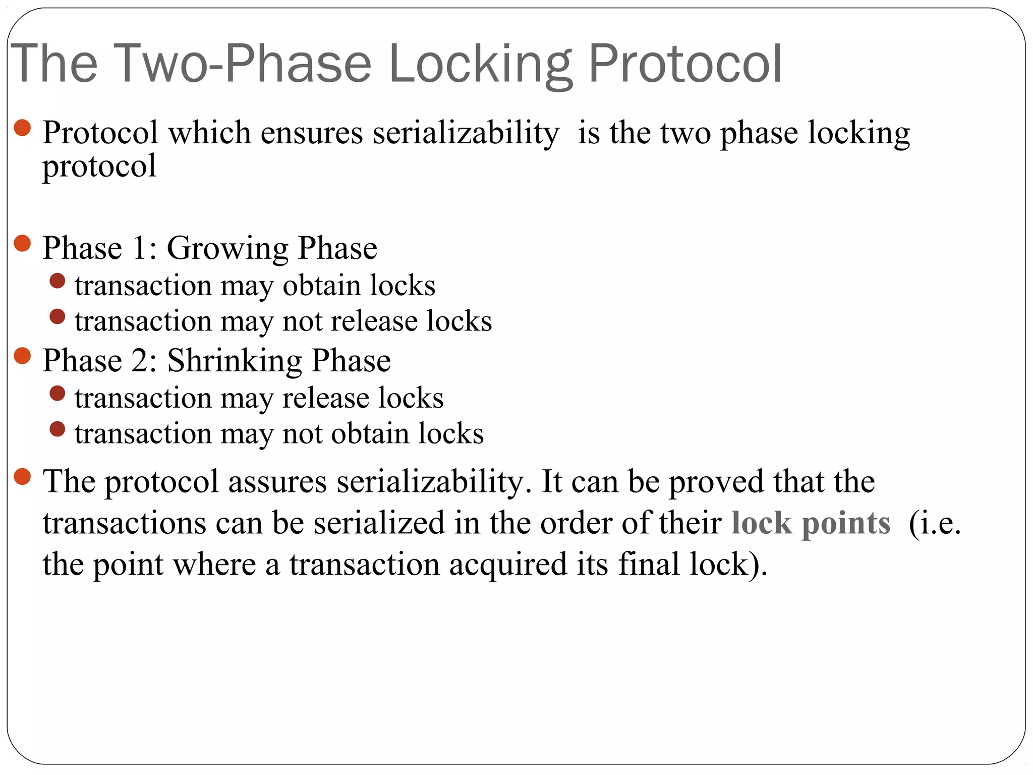 The Two-Phase Locking Protocol
Protocol which ensures serializability is the two phase locking
protocol
Phase 1: Growing Phase
transaction may obtain locks
transaction may not release locks
Phase 2: Shrinking Phase
transaction may release locks
transaction may not obtain locks
The protocol assures serializability. It can be proved that the
transactions can be serialized in the order of their lock points (i.e.
the point where a transaction acquired its final lock).
 