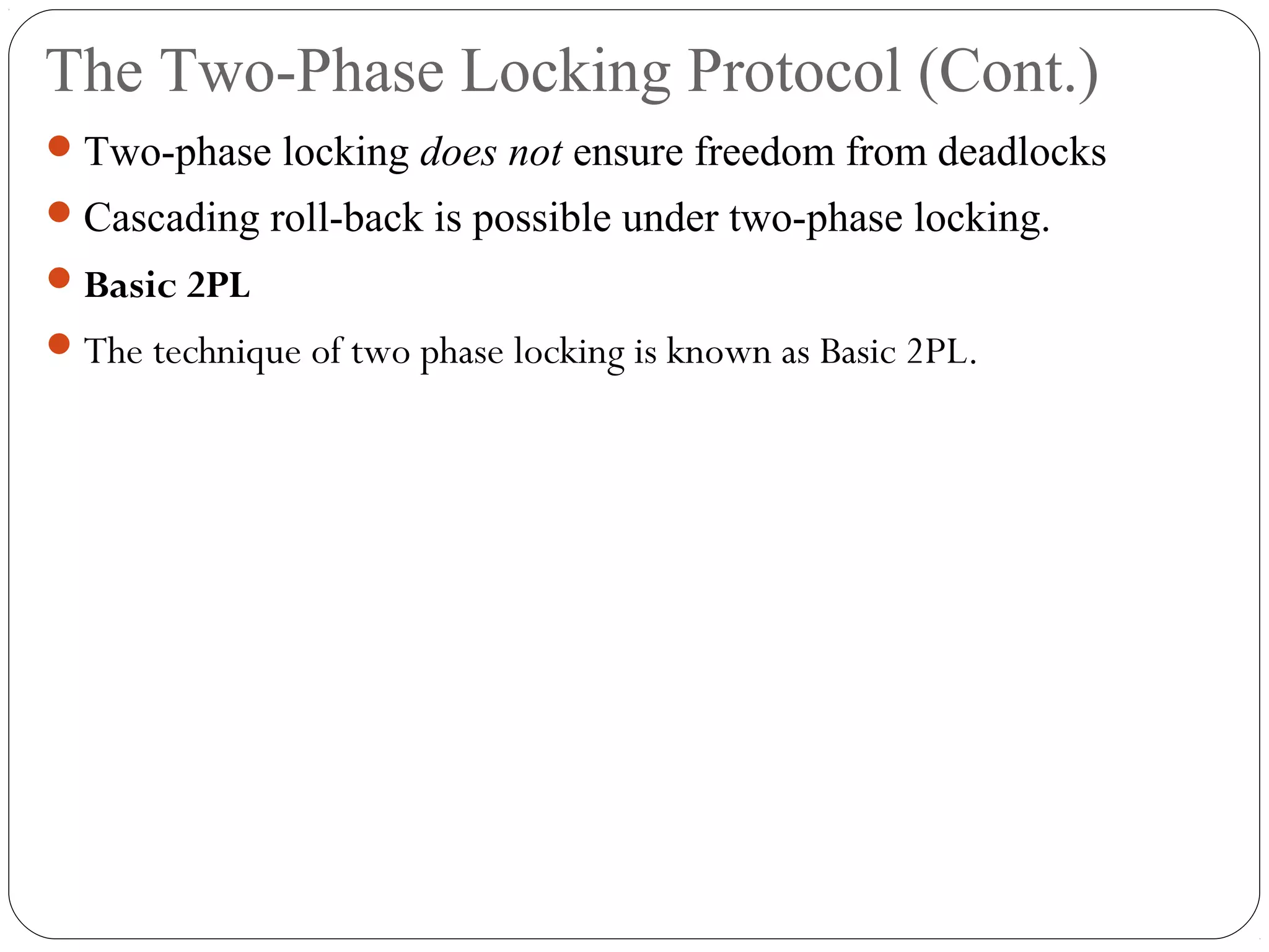 The Two-Phase Locking Protocol (Cont.)
Two-phase locking does not ensure freedom from deadlocks
Cascading roll-back is possible under two-phase locking.
Basic 2PL
The technique of two phase locking is known as Basic 2PL.
 