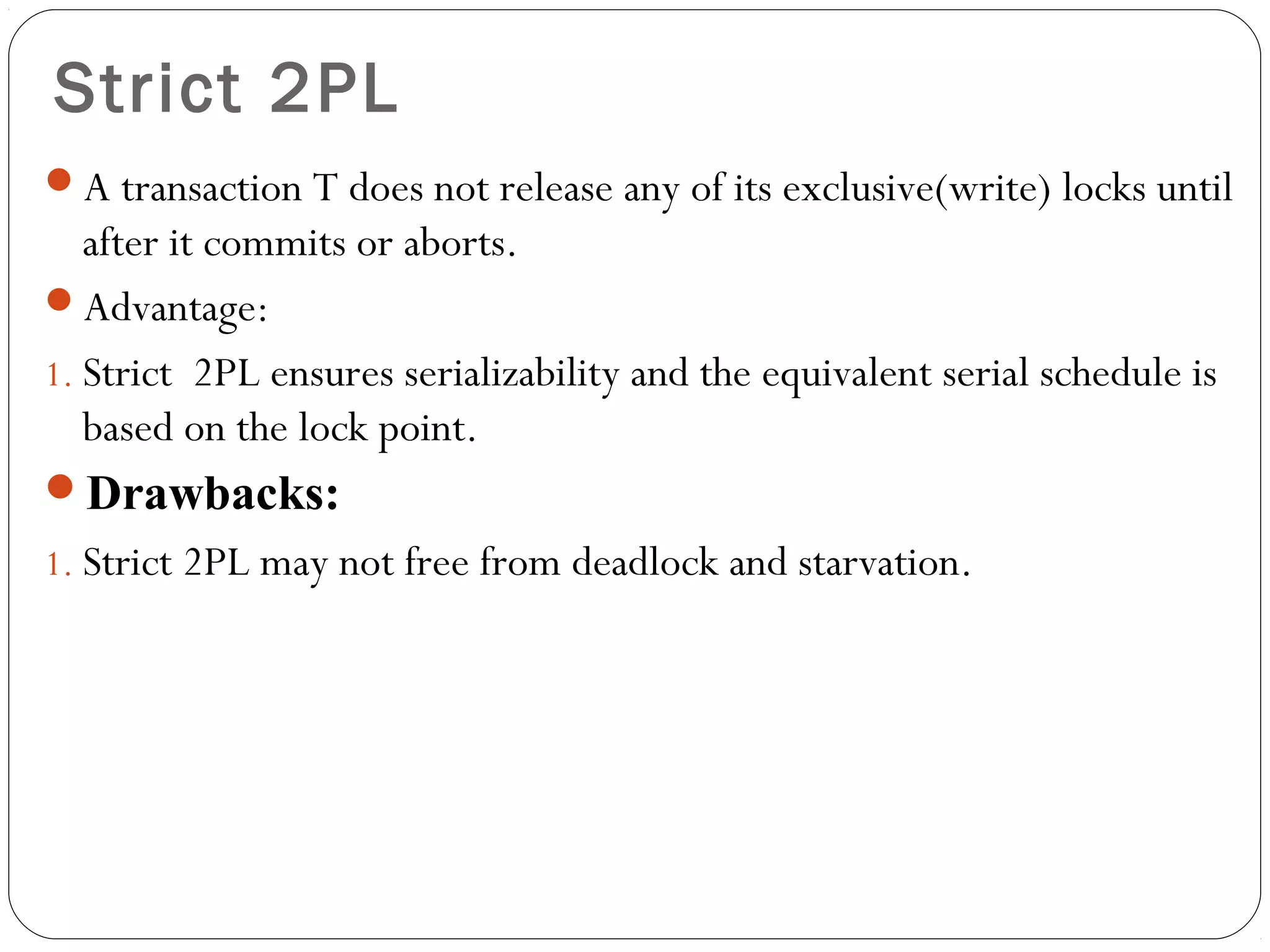 Strict 2PL
A transaction T does not release any of its exclusive(write) locks until
after it commits or aborts.
Advantage:
1. Strict  2PL ensures serializability and the equivalent serial schedule is
based on the lock point.
Drawbacks:
1. Strict 2PL may not free from deadlock and starvation.
 