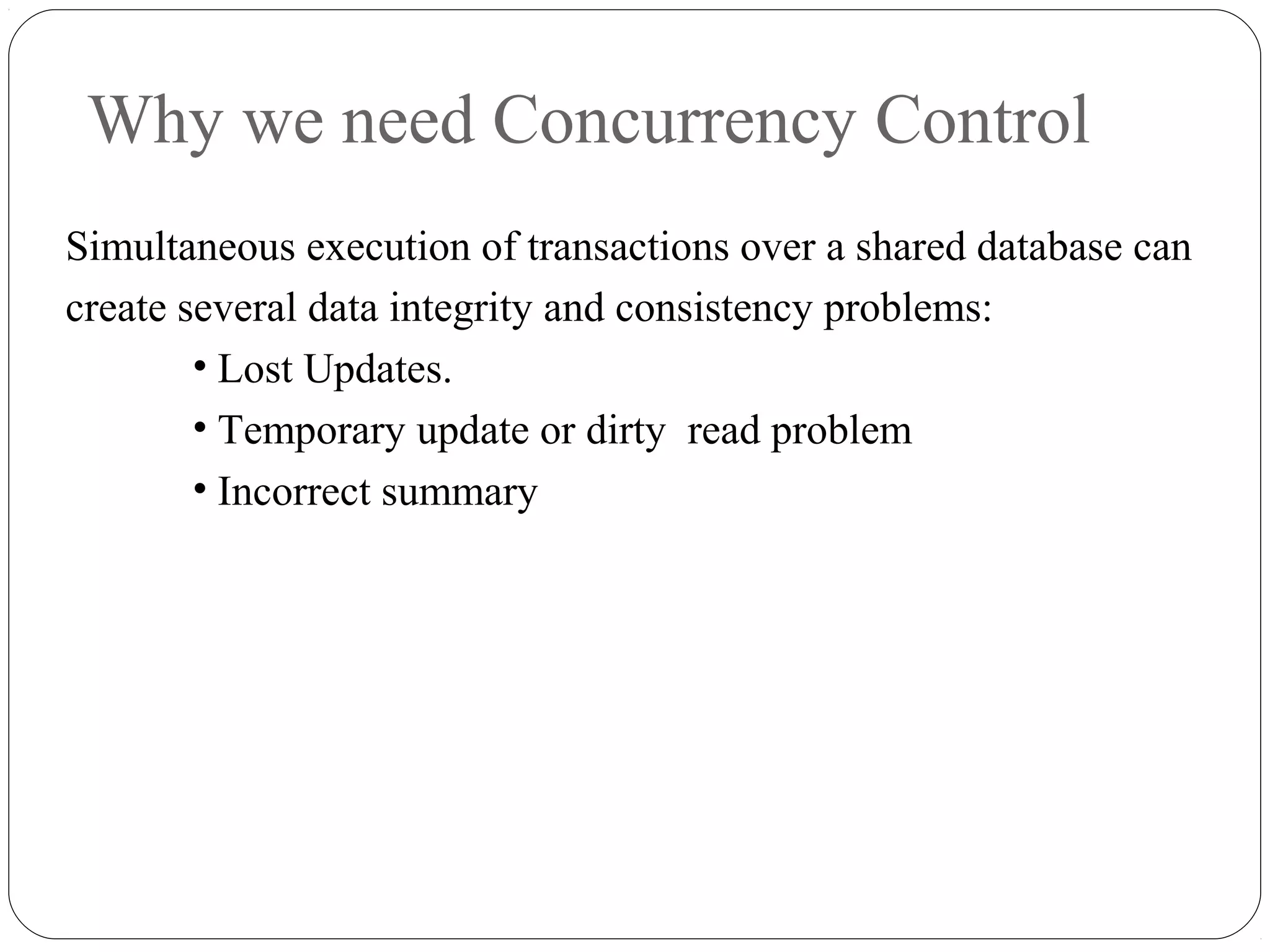 Why we need Concurrency Control
Simultaneous execution of transactions over a shared database can
create several data integrity and consistency problems:
• Lost Updates.
• Temporary update or dirty read problem
• Incorrect summary
 