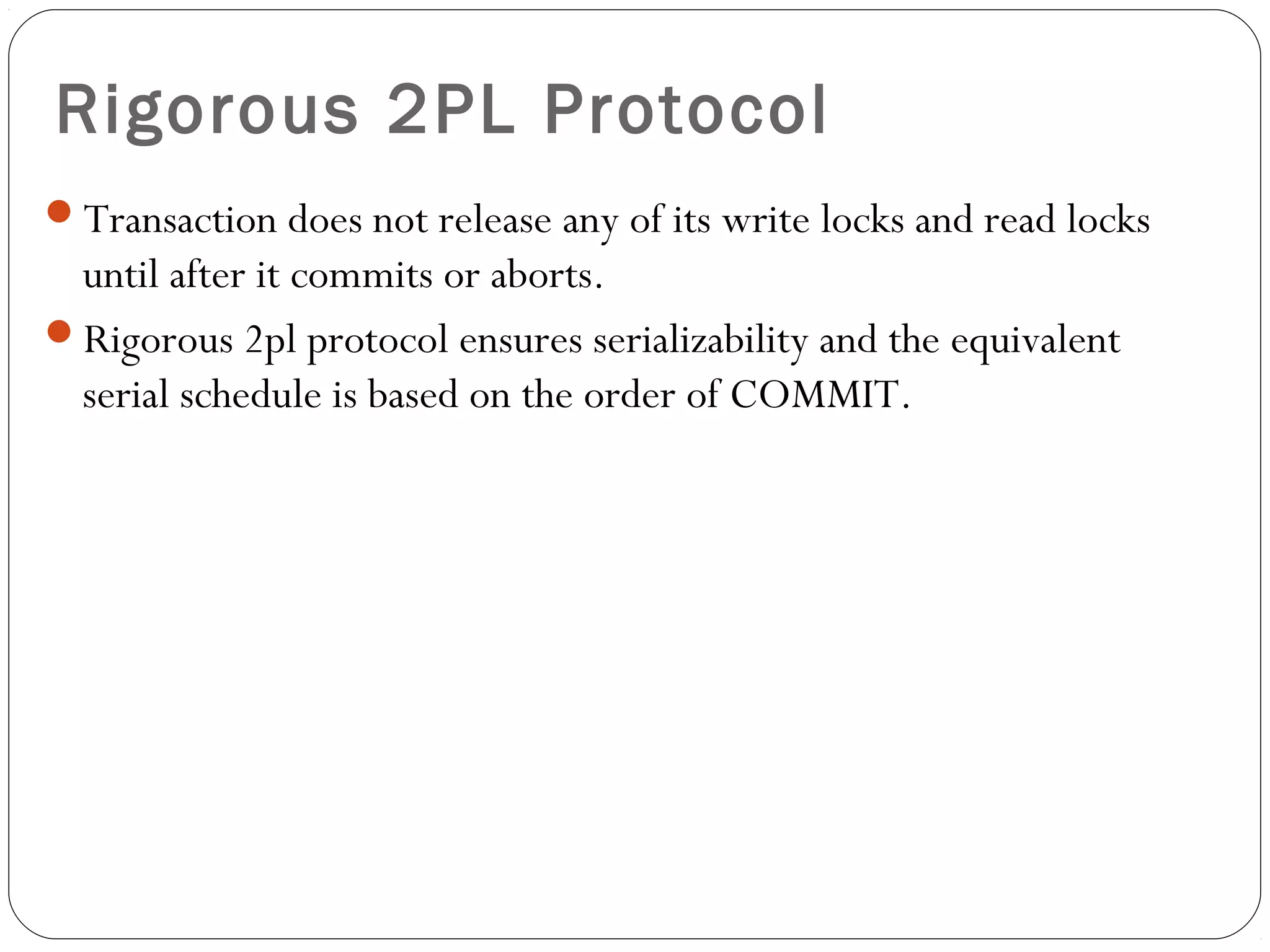 Rigorous 2PL Protocol
Transaction does not release any of its write locks and read locks
until after it commits or aborts.
Rigorous 2pl protocol ensures serializability and the equivalent
serial schedule is based on the order of COMMIT.
 