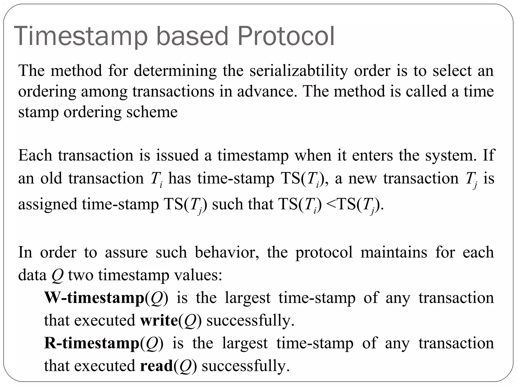 Timestamp based Protocol
The method for determining the serializabtility order is to select an
ordering among transactions in advance. The method is called a time
stamp ordering scheme
Each transaction is issued a timestamp when it enters the system. If
an old transaction Ti has time-stamp TS(Ti), a new transaction Tj is
assigned time-stamp TS(Tj) such that TS(Ti) <TS(Tj).
In order to assure such behavior, the protocol maintains for each
data Q two timestamp values:
W-timestamp(Q) is the largest time-stamp of any transaction
that executed write(Q) successfully.
R-timestamp(Q) is the largest time-stamp of any transaction
that executed read(Q) successfully.
 