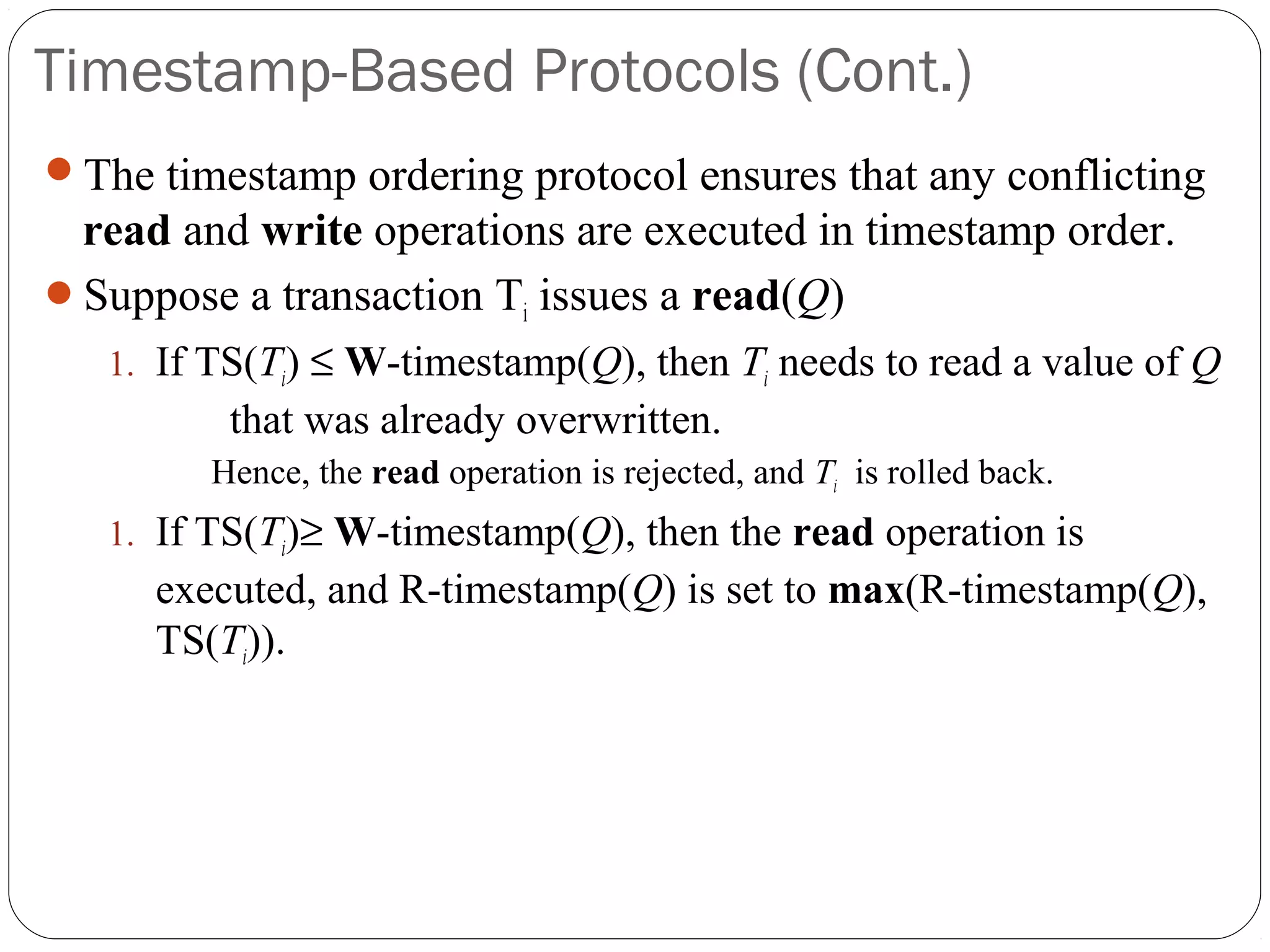 Timestamp-Based Protocols (Cont.)
The timestamp ordering protocol ensures that any conflicting
read and write operations are executed in timestamp order.
Suppose a transaction Ti issues a read(Q)
1. If TS(Ti) ≤ W-timestamp(Q), then Ti needs to read a value of Q
that was already overwritten.
Hence, the read operation is rejected, and Ti is rolled back.
1. If TS(Ti)≥ W-timestamp(Q), then the read operation is
executed, and R-timestamp(Q) is set to max(R-timestamp(Q),
TS(Ti)).
 