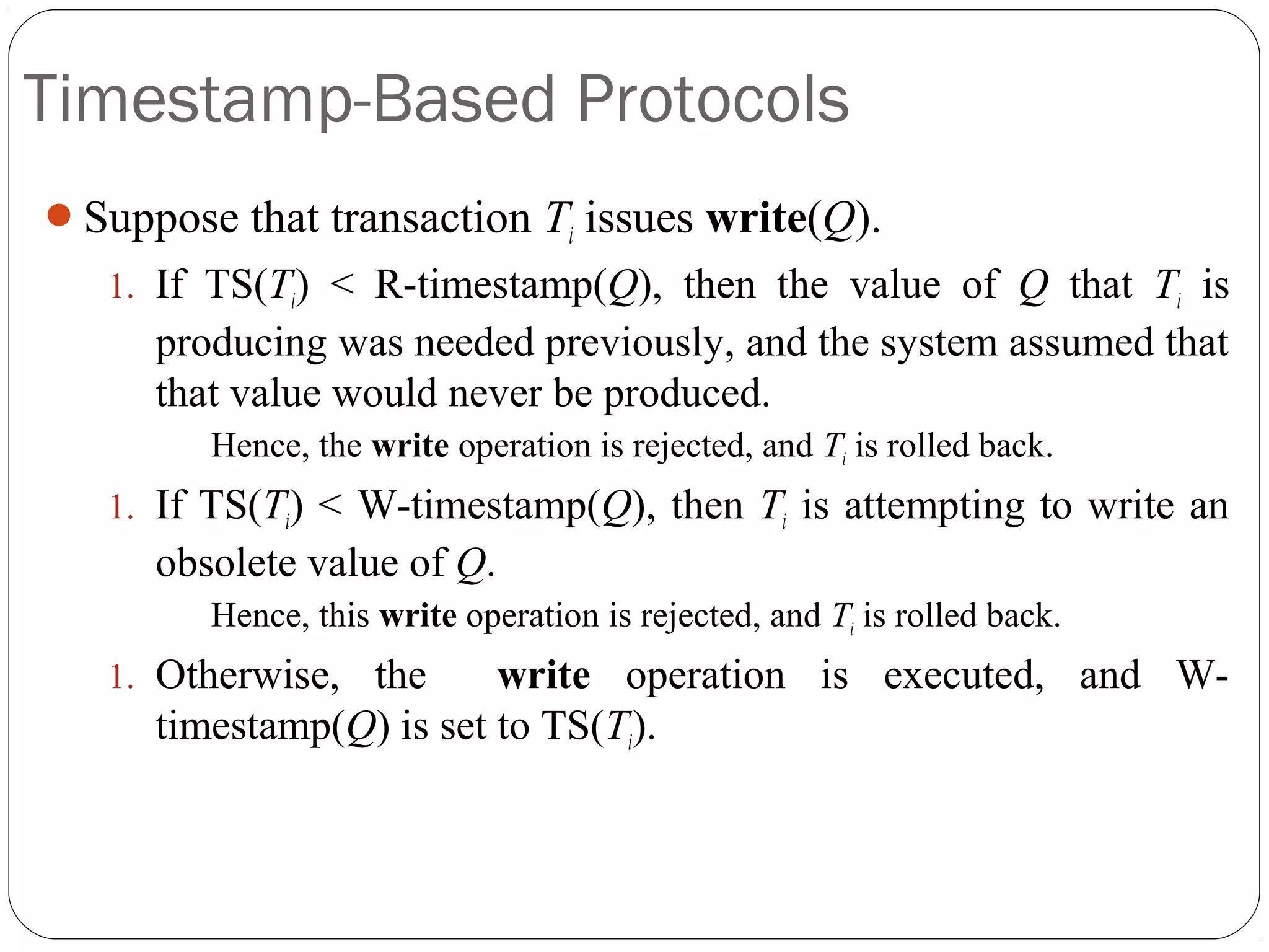 Timestamp-Based Protocols
Suppose that transaction Ti issues write(Q).
1. If TS(Ti) < R-timestamp(Q), then the value of Q that Ti is
producing was needed previously, and the system assumed that
that value would never be produced.
Hence, the write operation is rejected, and Ti is rolled back.
1. If TS(Ti) < W-timestamp(Q), then Ti is attempting to write an
obsolete value of Q.
Hence, this write operation is rejected, and Ti is rolled back.
1. Otherwise, the write operation is executed, and W-
timestamp(Q) is set to TS(Ti).
 