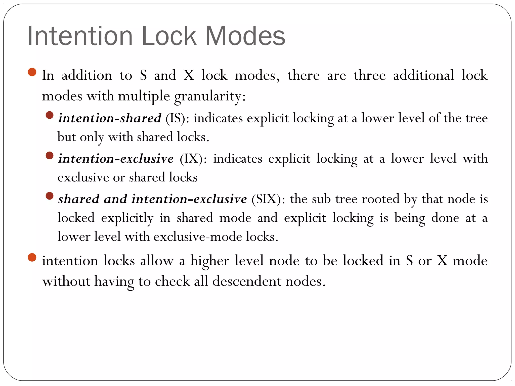 Intention Lock Modes
In addition to S and X lock modes, there are three additional lock
modes with multiple granularity:
intention-shared (IS): indicates explicit locking at a lower level of the tree
but only with shared locks.
intention-exclusive (IX): indicates explicit locking at a lower level with
exclusive or shared locks
shared and intention-exclusive (SIX): the sub tree rooted by that node is
locked explicitly in shared mode and explicit locking is being done at a
lower level with exclusive-mode locks.
intention locks allow a higher level node to be locked in S or X mode
without having to check all descendent nodes.
 
