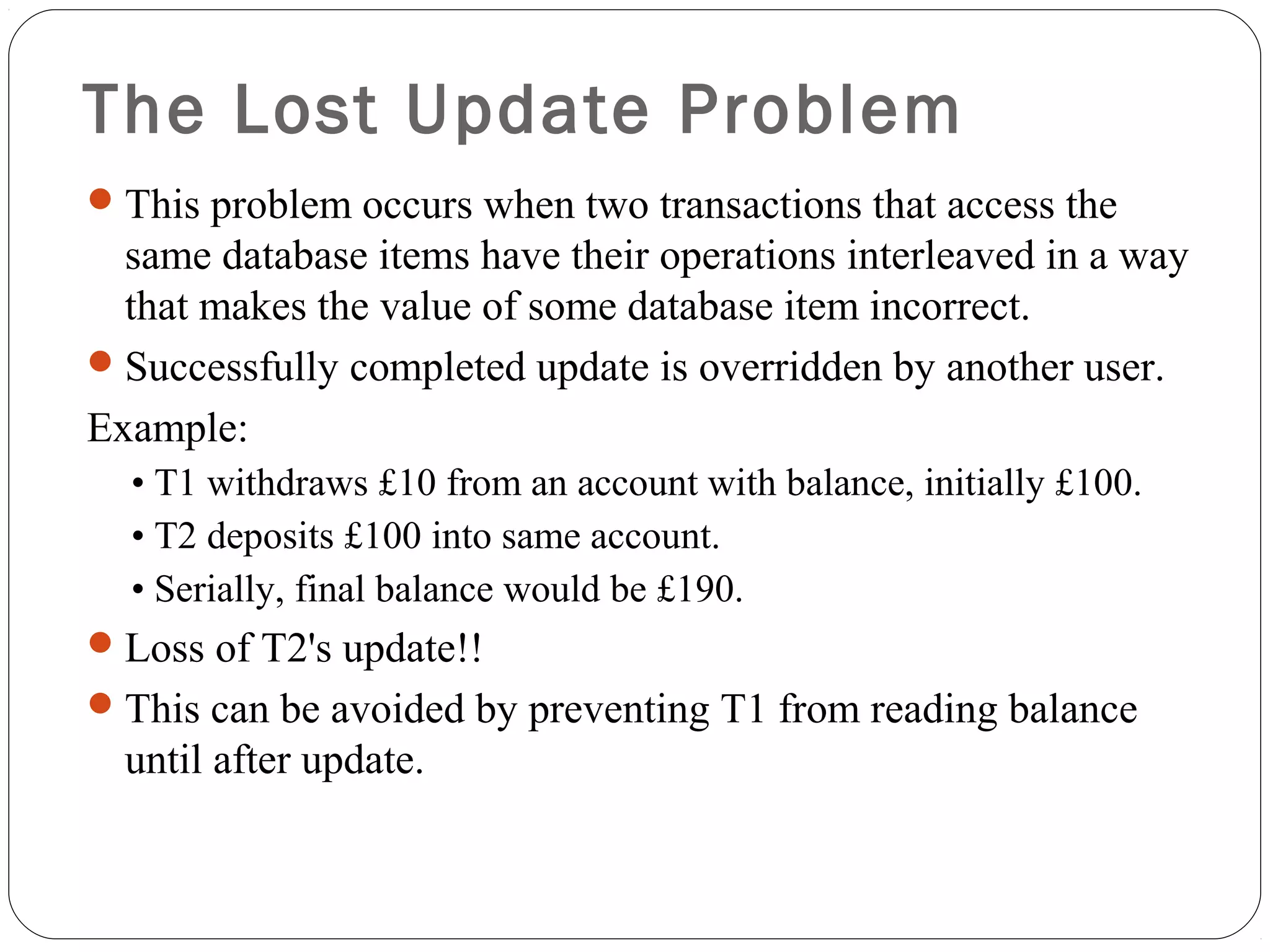  The Lost Update Problem
This problem occurs when two transactions that access the
same database items have their operations interleaved in a way
that makes the value of some database item incorrect.
Successfully completed update is overridden by another user.
Example:
• T1 withdraws £10 from an account with balance, initially £100.
• T2 deposits £100 into same account.
• Serially, final balance would be £190.
Loss of T2's update!!
This can be avoided by preventing T1 from reading balance
until after update.
 