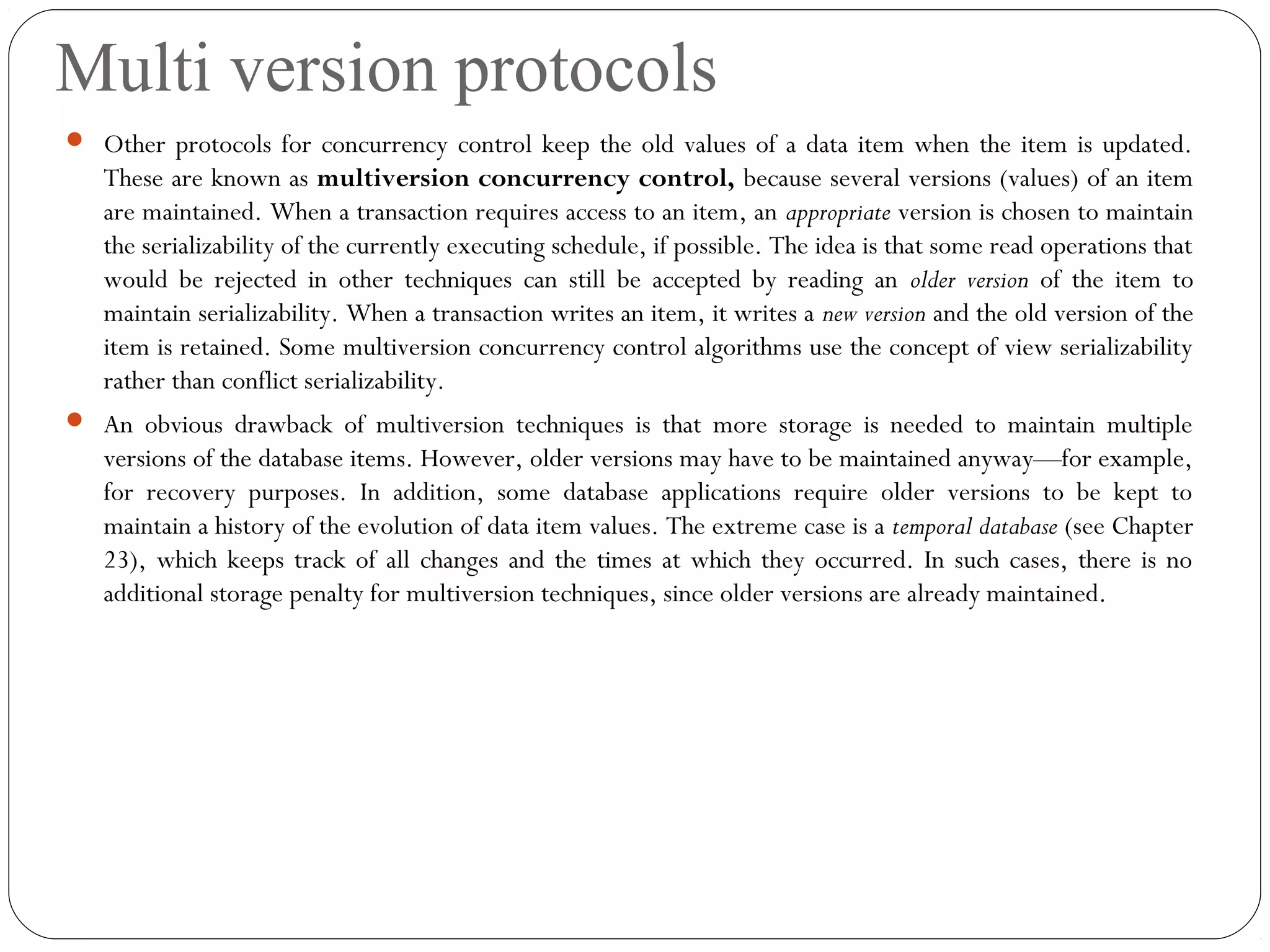 Multi version protocols
 Other protocols for concurrency control keep the old values of a data item when the item is updated.
These are known as multiversion concurrency control, because several versions (values) of an item
are maintained. When a transaction requires access to an item, an appropriate version is chosen to maintain
the serializability of the currently executing schedule, if possible. The idea is that some read operations that
would be rejected in other techniques can still be accepted by reading an older version of the item to
maintain serializability. When a transaction writes an item, it writes a new version and the old version of the
item is retained. Some multiversion concurrency control algorithms use the concept of view serializability
rather than conflict serializability.
 An obvious drawback of multiversion techniques is that more storage is needed to maintain multiple
versions of the database items. However, older versions may have to be maintained anyway—for example,
for recovery purposes. In addition, some database applications require older versions to be kept to
maintain a history of the evolution of data item values. The extreme case is a temporal database (see Chapter
23), which keeps track of all changes and the times at which they occurred. In such cases, there is no
additional storage penalty for multiversion techniques, since older versions are already maintained.
 