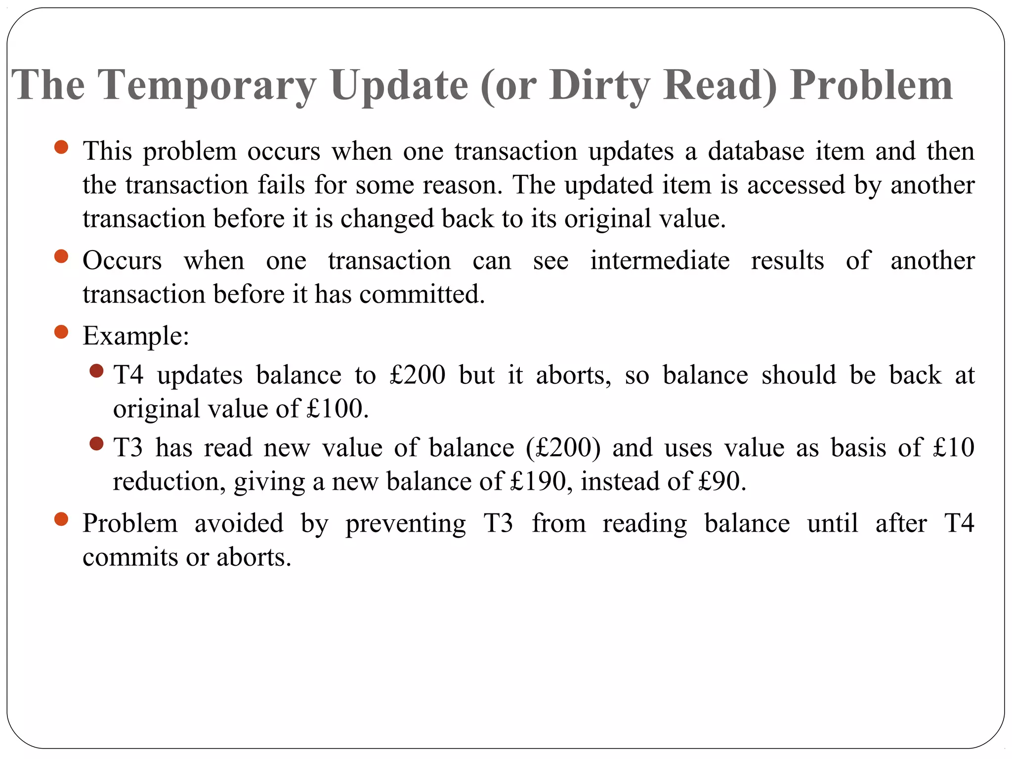The Temporary Update (or Dirty Read) Problem
 This problem occurs when one transaction updates a database item and then
the transaction fails for some reason. The updated item is accessed by another
transaction before it is changed back to its original value.
 Occurs when one transaction can see intermediate results of another
transaction before it has committed.
 Example:
T4 updates balance to £200 but it aborts, so balance should be back at
original value of £100.
T3 has read new value of balance (£200) and uses value as basis of £10
reduction, giving a new balance of £190, instead of £90.
 Problem avoided by preventing T3 from reading balance until after T4
commits or aborts.
 