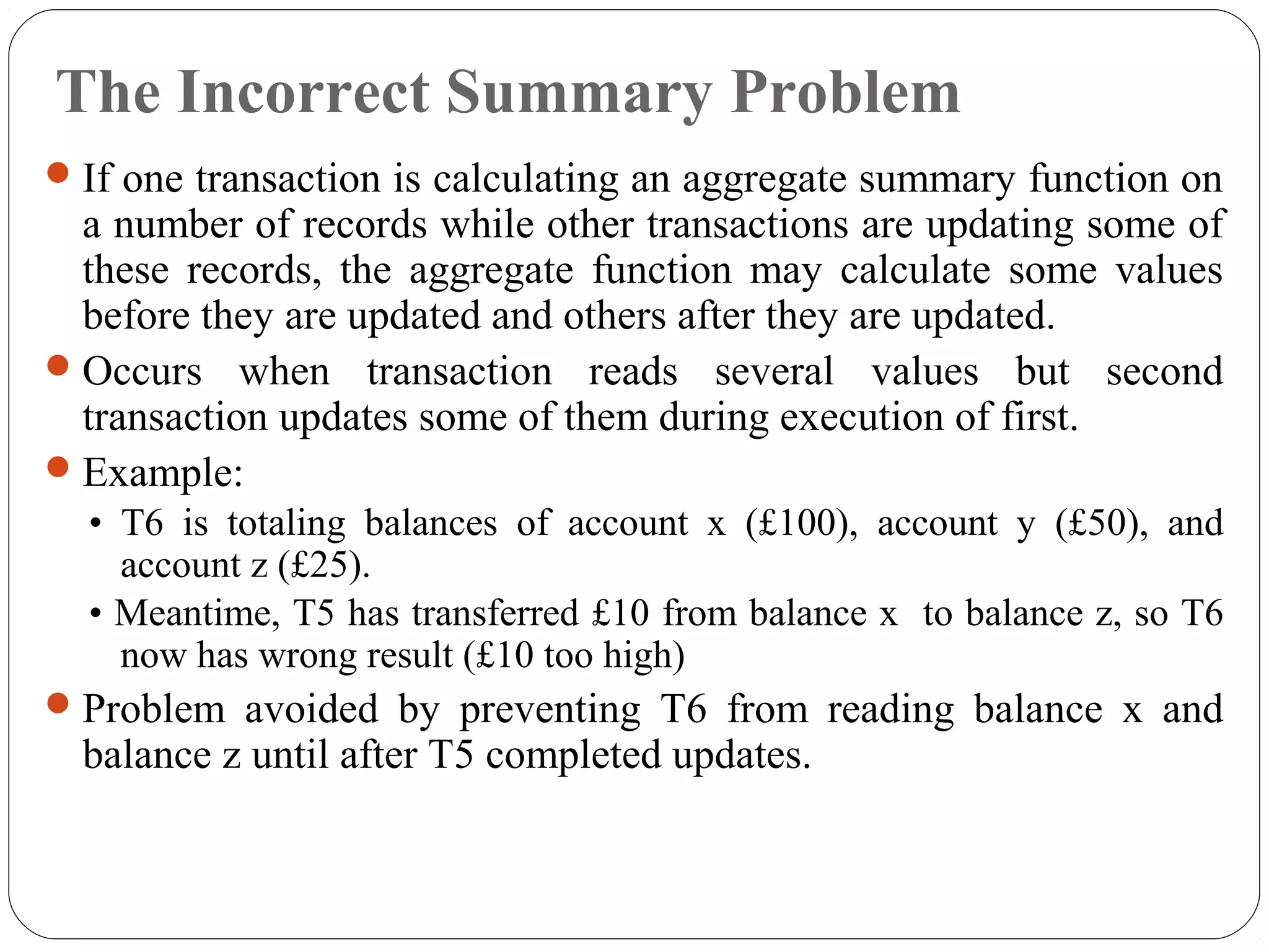 The Incorrect Summary Problem
If one transaction is calculating an aggregate summary function on
a number of records while other transactions are updating some of
these records, the aggregate function may calculate some values
before they are updated and others after they are updated.
Occurs when transaction reads several values but second
transaction updates some of them during execution of first.
Example:
• T6 is totaling balances of account x (£100), account y (£50), and
account z (£25).
• Meantime, T5 has transferred £10 from balance x to balance z, so T6
now has wrong result (£10 too high)
Problem avoided by preventing T6 from reading balance x and
balance z until after T5 completed updates.
 