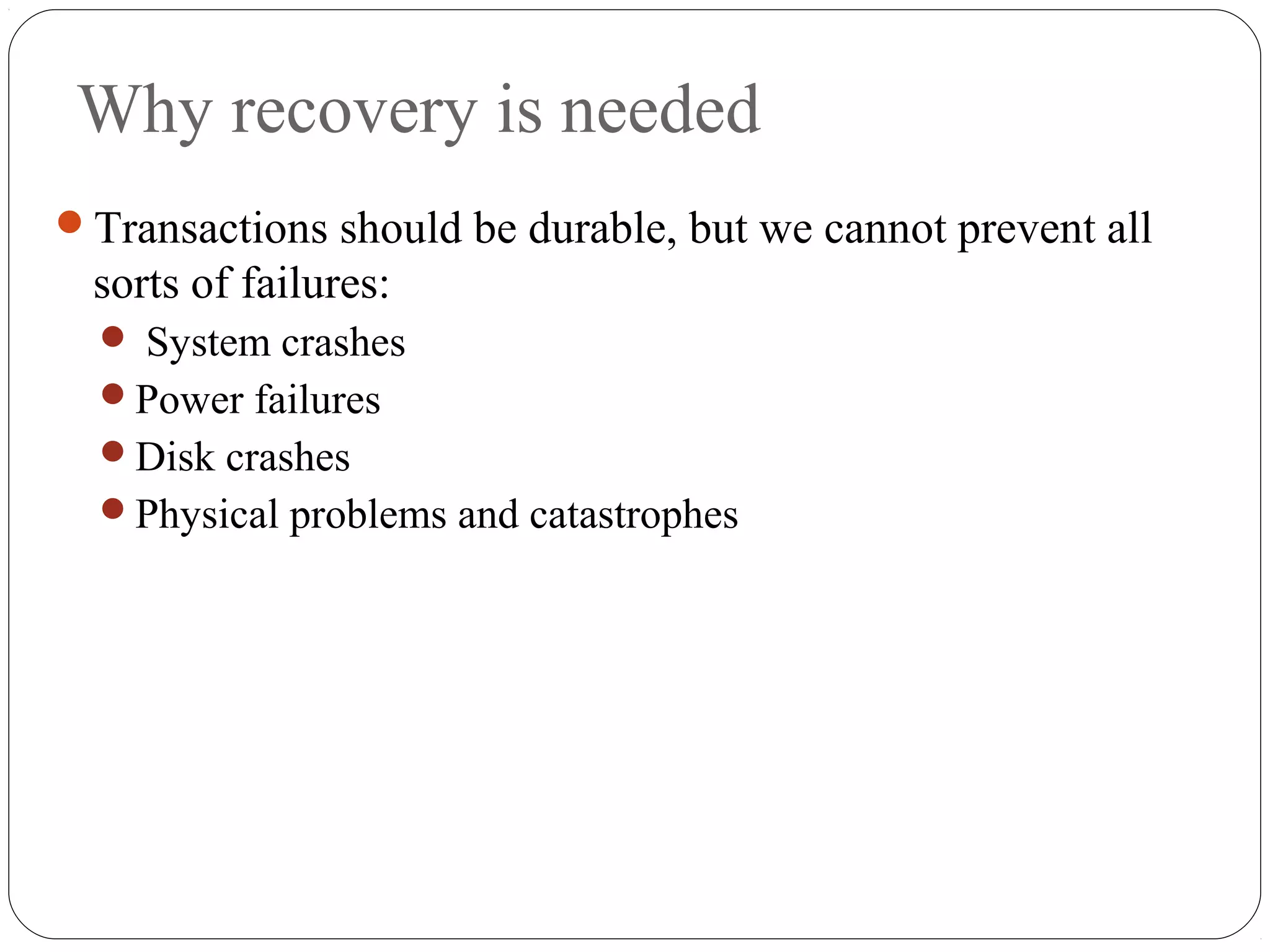 Why recovery is needed
Transactions should be durable, but we cannot prevent all
sorts of failures:
 System crashes
Power failures
Disk crashes
Physical problems and catastrophes
 