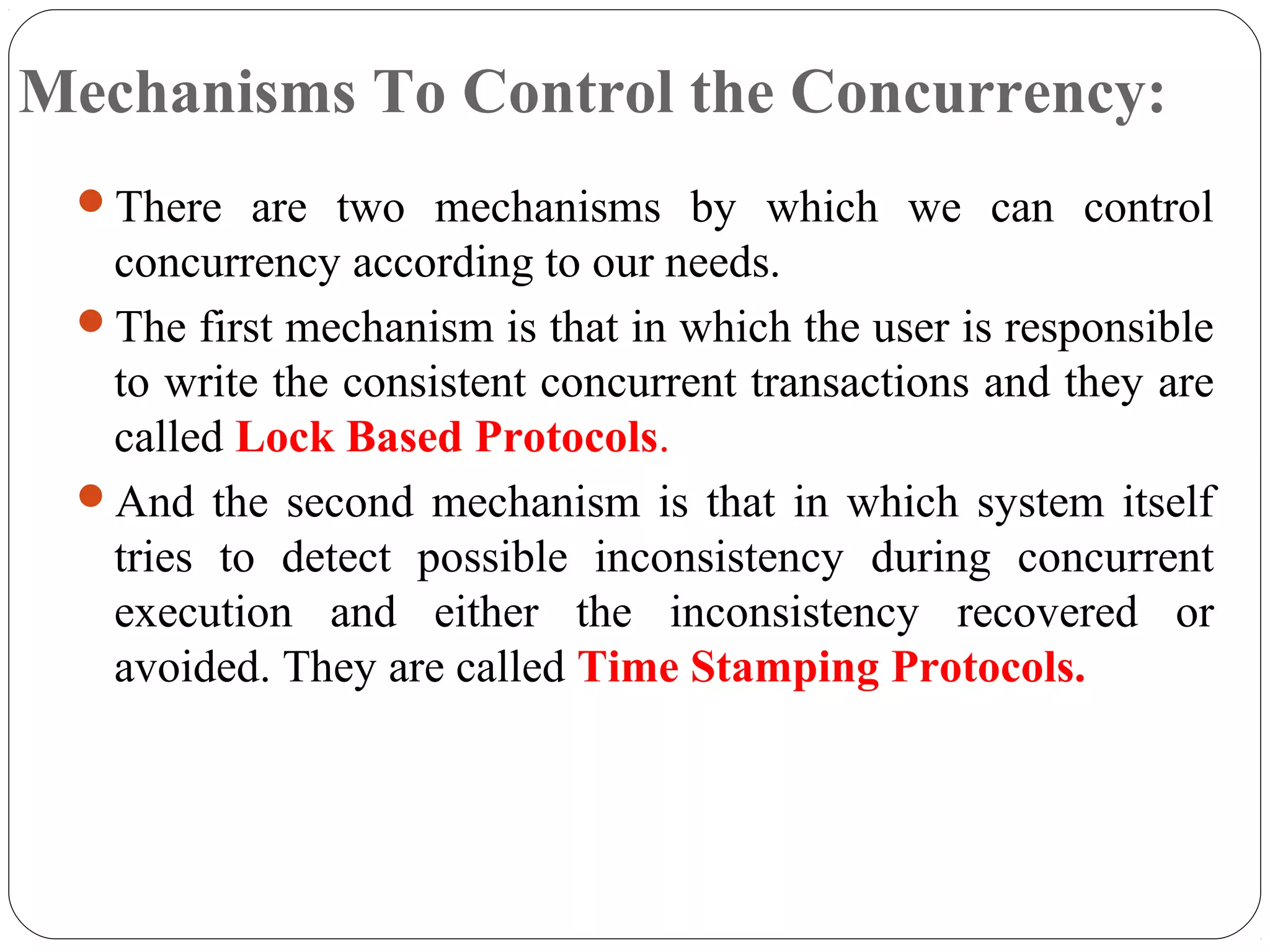 Mechanisms To Control the Concurrency:
There are two mechanisms by which we can control
concurrency according to our needs.
The first mechanism is that in which the user is responsible
to write the consistent concurrent transactions and they are
called Lock Based Protocols.
And the second mechanism is that in which system itself
tries to detect possible inconsistency during concurrent
execution and either the inconsistency recovered or
avoided. They are called Time Stamping Protocols.
 