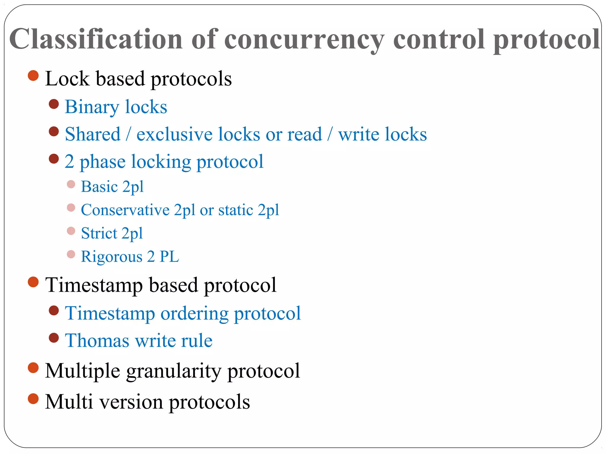 Classification of concurrency control protocol
Lock based protocols
Binary locks
Shared / exclusive locks or read / write locks
2 phase locking protocol
Basic 2pl
Conservative 2pl or static 2pl
Strict 2pl
Rigorous 2 PL
Timestamp based protocol
Timestamp ordering protocol
Thomas write rule
Multiple granularity protocol
Multi version protocols
 