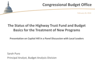 Congressional Budget Office
February 26, 2014

The Status of the Highway Trust Fund and Budget
Basics for the Treatment of New Programs
Presentation on Capitol Hill in a Panel Discussion with Local Leaders

Sarah Puro
Principal Analyst, Budget Analysis Division

 