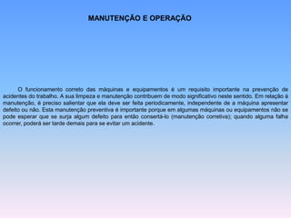 MANUTENÇÃO E OPERAÇÃO
O funcionamento correto das máquinas e equipamentos é um requisito importante na prevenção de
acidentes do trabalho. A sua limpeza e manutenção contribuem de modo significativo neste sentido. Em relação à
manutenção, é preciso salientar que ela deve ser feita periodicamente, independente de a máquina apresentar
defeito ou não. Esta manutenção preventiva é importante porque em algumas máquinas ou equipamentos não se
pode esperar que se surja algum defeito para então consertá-lo (manutenção corretiva); quando alguma falha
ocorrer, poderá ser tarde demais para se evitar um acidente.
 