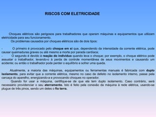 RISCOS COM ELETRICIDADE
Choques elétricos são perigosos para trabalhadores que operam máquinas e equipamentos que utilizam
eletricidade para seu funcionamento.
Os problemas causados por choques elétricos são de dois tipos:
- O primeiro é provocado pelo choque em si que, dependendo da intensidade da corrente elétrica, pode
causar queimaduras graves ou até mesmo a morte por parada cardíaca;
- O segundo é devido à reação do indivíduo quando leva o choque; por exemplo, o choque elétrico pode
assustar o trabalhador, levando-o à perda de controle momentânea de seus movimentos e causando um
acidente; ou então o trabalhador pode perder o equilíbrio e sofrer uma queda.
Atualmente, a maioria das máquinas, equipamentos ou ferramentas manuais é fabricada com duplo
isolamento, para evitar que a corrente elétrica, mesmo no caso de defeito no isolamento interno, passe pela
carcaça do aparelho, energizando-a e provocando choques no operador.
Quando for usar a máquina, certifique-se de que ela tem duplo isolamento. Caso contrário, será
necessário providenciar o seu aterramento. Isto é feito pela conexão da máquina à rede elétrica, usando-se
plugue de três pinos, sendo um deles o fio terra.
 