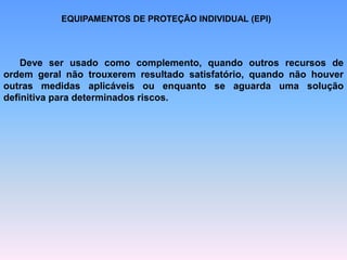 EQUIPAMENTOS DE PROTEÇÃO INDIVIDUAL (EPI)
Deve ser usado como complemento, quando outros recursos de
ordem geral não trouxerem resultado satisfatório, quando não houver
outras medidas aplicáveis ou enquanto se aguarda uma solução
definitiva para determinados riscos.
 