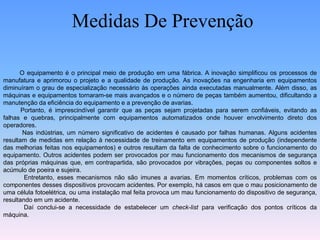 Medidas De Prevenção
O equipamento é o principal meio de produção em uma fábrica. A inovação simplificou os processos de
manufatura e aprimorou o projeto e a qualidade de produção. As inovações na engenharia em equipamentos
diminuíram o grau de especialização necessário às operações ainda executadas manualmente. Além disso, as
máquinas e equipamentos tornaram-se mais avançados e o número de peças também aumentou, dificultando a
manutenção da eficiência do equipamento e a prevenção de avarias.
Portanto, é imprescindível garantir que as peças sejam projetadas para serem confiáveis, evitando as
falhas e quebras, principalmente com equipamentos automatizados onde houver envolvimento direto dos
operadores.
Nas indústrias, um número significativo de acidentes é causado por falhas humanas. Alguns acidentes
resultam de medidas em relação à necessidade de treinamento em equipamentos de produção (independente
das melhorias feitas nos equipamentos) e outros resultam da falta de conhecimento sobre o funcionamento do
equipamento. Outros acidentes podem ser provocados por mau funcionamento dos mecanismos de segurança
das próprias máquinas que, em contrapartida, são provocados por vibrações, peças ou componentes soltos e
acúmulo de poeira e sujeira.
Entretanto, esses mecanismos não são imunes a avarias. Em momentos críticos, problemas com os
componentes desses dispositivos provocam acidentes. Por exemplo, há casos em que o mau posicionamento de
uma célula fotoelétrica, ou uma instalação mal feita provoca um mau funcionamento do dispositivo de segurança,
resultando em um acidente.
Daí conclui-se a necessidade de estabelecer um check-list para verificação dos pontos críticos da
máquina.
 
