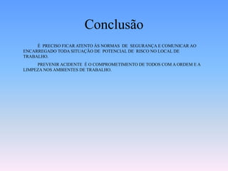 Conclusão
É PRECISO FICAR ATENTO ÀS NORMAS DE SEGURANÇA E COMUNICAR AO
ENCARREGADO TODA SITUAÇÃO DE POTENCIAL DE RISCO NO LOCAL DE
TRABALHO.
PREVENIR ACIDENTE É O COMPROMETIMENTO DE TODOS COM A ORDEM E A
LIMPEZA NOS AMBIENTES DE TRABALHO.
 
