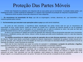Proteção Das Partes Móveis
A fonte mais freqüente de acidentes com máquinas são as suas partes que se movimentam. A proteção destas partes, com
finalidade de evitar o contato acidental do trabalhador, é o aspecto mais importante da proteção de máquinas e equipamentos.
Poderemos dividir as partes móveis das máquinas em duas categorias:
1 – Os mecanismos de transmissão de força, que são as engrenagens, correias, alavancas, etc., que transmitem a força
mecânica gerada pelos motores;
2 – As ferramentas que executam suas operações sobre a peça que está sendo trabalhada.
Do ponto de vista preventivo, a importância desta classificação das partes móveis está em que os mecanismos de
transmissão de força, quase sempre, podem ser isolados do contato com o operador da máquina através do uso de anteparos
adequados ou enclausurados (isto é, colocados em um recipientes que os isole do ambiente ao redor). Isto pode ser feito sem
grande dificuldade técnica e sem que atrapalhe ou prejudique a operação da máquina.
Já não é o que acontece em relação aos pontos de operação das máquinas onde as ferramentas executam seus movimentos.
Isto porque o trabalhador precisa, pelo menos, colocar e retirar as peças que estão sendo trabalhadas, como é o caso das máquinas
semi-automáticas.
As medidas preventivas em relação aos pontos de operação são as mais diversas possíveis e dependem de cada tipo
de máquina. Podem variar desde a automação completa da máquina, dispensando o trabalhador de qualquer contato manual com o
ponto de operação, até a redução do ritmo de trabalho de modo que a diminuição da velocidade dificulte o aparecimento de erros na
operação da máquina, causa importante de acidentes.
Outro tipo de risco importante que surge nos pontos de operação é o arremesso e projeção de partículas e fagulhas,
especialmente naqueles em que as ferramentas ou peças são submetidas a movimentos rotatórios.
Em máquinas como o esmeril isto é muito comum, e o perigo maior é o dos olhos serem atingidos.
Menos comuns, porém de maior gravidade, são os acidentes em que se quebra um pedaço da peça que está sendo
trabalhada ou da ferramenta utilizada e estes objetos são arremessados contra o operador da máquina ou alguém que esteja
passando por perto. Pela velocidade com que são projetados, estes pedaços de material tornam-se verdadeiros projetis e, se
atingem alguém, as conseqüências podem ser graves. Há casos de morte que são conseqüência de tais acidentes.
 
