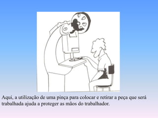 Aqui, a utilização de uma pinça para colocar e retirar a peça que será
trabalhada ajuda a proteger as mãos do trabalhador.
 